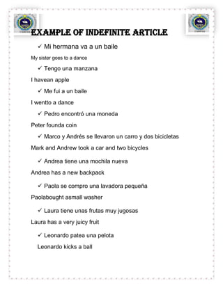Example OF indefinite article
   Mi hermana va a un baile
My sister goes to a dance

   Tengo una manzana
I havean apple
   Me fui a un baile
I wentto a dance
   Pedro encontró una moneda
Peter founda coin
   Marco y Andrés se llevaron un carro y dos bicicletas
Mark and Andrew took a car and two bicycles

   Andrea tiene una mochila nueva
Andrea has a new backpack

   Paola se compro una lavadora pequeña
Paolabought asmall washer

   Laura tiene unas frutas muy jugosas
Laura has a very juicy fruit

   Leonardo patea una pelota
  Leonardo kicks a ball
 