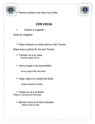  Norma compra una casa muy linda



                         CON VOCAL
           Carlais a magister
Carla es magister


    Pepe compra un avión para su hijo Tomas
Pepe buys a plane for his son Tomas

    Carmen va a su casa
        Carmen goes home


    Jenny juega a las escondidas

        Jenny plays hide and seek


    Hugo viaja a la ciudad de Quito

         Hugo traveled to Quito


    Felipe no va a la fiesta
Felipe is not going to the party


    Bolívar come a la hora indicada
         Bolivar eat on time
 
