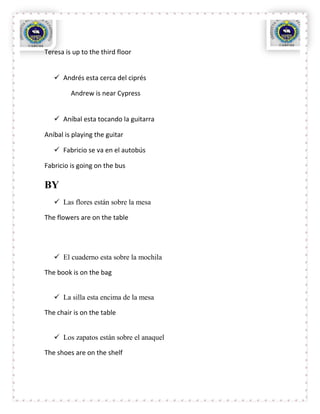 Teresa is up to the third floor


    Andrés esta cerca del ciprés

         Andrew is near Cypress


    Aníbal esta tocando la guitarra

Aníbal is playing the guitar

    Fabricio se va en el autobús

Fabricio is going on the bus

BY
    Las flores están sobre la mesa

The flowers are on the table




    El cuaderno esta sobre la mochila

The book is on the bag


    La silla esta encima de la mesa

The chair is on the table


    Los zapatos están sobre el anaquel

The shoes are on the shelf
 