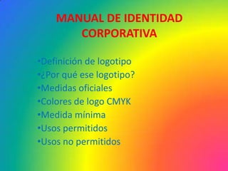 MANUAL DE IDENTIDAD
       CORPORATIVA

•Definición de logotipo
•¿Por qué ese logotipo?
•Medidas oficiales
•Colores de logo CMYK
•Medida mínima
•Usos permitidos
•Usos no permitidos
 