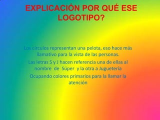 EXPLICACIÓN POR QUÉ ESE
       LOGOTIPO?


Los círculos representan una pelota, eso hace más
       llamativo para la vista de las personas.
  Las letras S y J hacen referencia una de ellas al
     nombre de Súper y la otra a Juguetería
   Ocupando colores primarios para la llamar la
                       atención
 