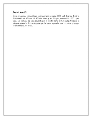 Problema 4.5
En un proceso de extracción en contracorriente se tratan 1,000 kg/h de arena de playa
de composición 12% de sal, 85% de inerte y 3% de agua, empleando 2,000 kg de
agua. La cantidad de agua retenida por el sólido inerte es 0.5 kg/kg. Calcular el
número necesario de etapas para que la arena separada, una vez seca, contenga
solamente el 0.2% de sal.
 