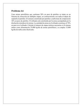 Problema 4.6
Unas arenas petrolíferas que contienen 20% en peso de petróleo se tratan en un
Sistema de extracción de múltiples etapas, en contracorriente con nafta al objeto de
separarle el petróleo. El extracto constituido por petróleo y nafta tiene de composición
36% en peso de petróleo. El refinado está constituido por la arena acompañada por la
disolución retenida en la misma. La cantidad de arena en el refinado constituye el 70%
en peso en el refinado. Calcular el número de etapas teóricas necesarias si al sistema
entran como alimentación 25,000 kg/día de arenas petrolíferas y se emplea 15,000
kg/día de nafta como disolvente.
 