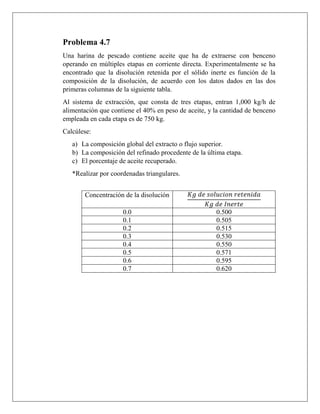 Problema 4.7
Una harina de pescado contiene aceite que ha de extraerse con benceno
operando en múltiples etapas en corriente directa. Experimentalmente se ha
encontrado que la disolución retenida por el sólido inerte es función de la
composición de la disolución, de acuerdo con los datos dados en las dos
primeras columnas de la siguiente tabla.
Al sistema de extracción, que consta de tres etapas, entran 1,000 kg/h de
alimentación que contiene el 40% en peso de aceite, y la cantidad de benceno
empleada en cada etapa es de 750 kg.
Calcúlese:
a) La composición global del extracto o flujo superior.
b) La composición del refinado procedente de la última etapa.
c) El porcentaje de aceite recuperado.
*Realizar por coordenadas triangulares.
Concentración de la disolución 𝐾𝑔 𝑑𝑒 𝑠𝑜𝑙𝑢𝑐𝑖𝑜𝑛 𝑟𝑒𝑡𝑒𝑛𝑖𝑑𝑎
𝐾𝑔 𝑑𝑒 𝐼𝑛𝑒𝑟𝑡𝑒
0.0 0.500
0.1 0.505
0.2 0.515
0.3 0.530
0.4 0.550
0.5 0.571
0.6 0.595
0.7 0.620
 