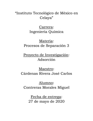 “Instituto Tecnológico de México en
Celaya”
Carrera:
Ingeniería Química
Materia:
Procesos de Separación 3
Proyecto de Investigación:
Adsorción
Maestro:
Cárdenas Rivera José Carlos
Alumno:
Contreras Morales Miguel
Fecha de entrega:
27 de mayo de 2020
 