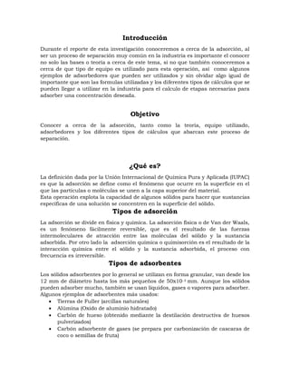 Introducción
Durante el reporte de esta investigación conoceremos a cerca de la adsorción, al
ser un proceso de separación muy común en la industria es importante el conocer
no solo las bases o teoría a cerca de este tema, si no que también conoceremos a
cerca de que tipo de equipo es utilizado para esta operación, así como algunos
ejemplos de adsorbedores que pueden ser utilizados y sin olvidar algo igual de
importante que son las formulas utilizadas y los diferentes tipos de cálculos que se
pueden llegar a utilizar en la industria para el calculo de etapas necesarias para
adsorber una concentración deseada.
Objetivo
Conocer a cerca de la adsorción, tanto como la teoría, equipo utilizado,
adsorbedores y los diferentes tipos de cálculos que abarcan este proceso de
separación.
¿Qué es?
La definición dada por la Unión Internacional de Química Pura y Aplicada (IUPAC)
es que la adsorción se define como el fenómeno que ocurre en la superficie en el
que las partículas o moléculas se unen a la capa superior del material.
Esta operación explota la capacidad de algunos sólidos para hacer que sustancias
específicas de una solución se concentren en la superficie del sólido.
Tipos de adsorción
La adsorción se divide en física y química. La adsorción física o de Van der Waals,
es un fenómeno fácilmente reversible, que es el resultado de las fuerzas
intermoleculares de atracción entre las moléculas del sólido y la sustancia
adsorbida. Por otro lado la adsorción química o quimisorción es el resultado de la
interacción química entre el sólido y la sustancia adsorbida, el proceso con
frecuencia es irreversible.
Tipos de adsorbentes
Los sólidos adsorbentes por lo general se utilizan en forma granular, van desde los
12 mm de diámetro hasta los más pequeños de 50x10-3 mm. Aunque los sólidos
pueden adsorber mucho, también se usan líquidos, gases o vapores para adsorber.
Algunos ejemplos de adsorbentes más usados:
 Tierras de Fuller (arcillas naturales)
 Alúmina (Oxido de aluminio hidratado)
 Carbón de hueso (obtenido mediante la destilación destructiva de huesos
pulverizados)
 Carbón adsorbente de gases (se prepara por carbonización de cascaras de
coco o semillas de fruta)
 
