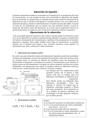 Adsorción de líquidos
Cuando el adsorbente solido es sumergido en el líquido puro, la progresión del calor
de humectación, es una prueba de que está ocurriendo la adsorción del líquido
pero la inmersión no proporciona un método efectivo para medir la extensión de la
adsorción ya que el volumen del líquido no cambia mucho, esto no sucede con la
adsorción de gases, donde se mide fácilmente el cambio de peso del sólido. Cuando
se trata de un adsorbente que se mezcla con una solución binaria, ocurre la
adsorción del soluto como del disolvente, al ocurrir esto la adsorción total no se
puede determinar, en lugar de esta se calcula la adsorción relativa o aparente.
Operaciones de la adsorción
Hay una amplia gama de opciones a las cuales se puede aplicar la adsorción, como
lo es la recuperación de vapores usando mezclas diluidas con gases, recuperación
del soluto y eliminación de contaminantes, también el fraccionamiento de mezclas
gaseosas y liquidas. Para poder realizar estos tipos de operaciones, se pueden
realizar por el método por etapas y por contacto continuo, estas aplican en
operaciones por lotes, continuas o semi-continuas.
 Operación por etapas o lotes
Se suele usar para adsorber solutos de disoluciones liquidas cuando las cantidades
tratadas son pequeñas, como en la industria farmacéutica. Para este proceso como
en muchos otros, se necesita la relación de equilibrio como las isotermas de
Frenundlich o Langmuir y un balance de materia. Generalmente, para eliminar el
soluto o para su fraccionamiento. Los gases se tratan mediante técnicas con lechos
fluidizados. Las operaciones por etapas se pueden realizar en diferentes maneras
como lo son: contracorriente, por contacto, corriente cruzada.
Los equipos que son usados para estos
procesos suelen ser el mismo o más
común solo que se adapta para las
diferentes necesidades u objetivos de la
separación.
Este diseño puede ser adaptado para
diferentes necesidades, como por
ejemplo el número de etapas que se
requieran colocando tanques y filtros
que sean necesarios. Si la operación se
va a realizar de manera continua, las
centrifugas o el filtro giratorio continuo
por un filtro prensa.
 Ecuaciones a utilizar
𝐿𝑆(𝑌0 − 𝑌
1) = SS(𝑋1 − 𝑋0)
Dónde:
LS es masa de sustancia no adsorbida o disolvente.
Y0 y Y1 es la concentración de soluto adsorbable
que reduce de Y0 a Y1
SS es la masa del solido libre de adsorbato.
X0 y X1 es el contenido en soluto adsorbato o masa
de soluto/masa de adsorbente, (X0 = 0,
adsorbente fresco).
 