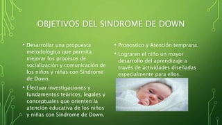 OBJETIVOS DEL SINDROME DE DOWN
• Desarrollar una propuesta
metodológica que permita
mejorar los procesos de
socialización y comunicación de
los niños y niñas con Síndrome
de Down.
• Efectuar investigaciones y
fundamentos teóricos, legales y
conceptuales que orienten la
atención educativa de los niños
y niñas con Síndrome de Down.
• Pronostico y Atención temprana.
• Lograren el niño un mayor
desarrollo del aprendizaje a
través de actividades diseñadas
especialmente para ellos.
 