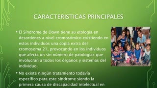 CARACTERISTICAS PRINCIPALES
• El Síndrome de Down tiene su etología en
desordenes a nivel cromosómico existiendo en
estos individuos una copia extra del
cromosoma 21, provocando en los individuos
que afecta un sin número de patologías que
involucran a todos los órganos y sistemas del
individuo.
• No existe ningún tratamiento todavía
específico para este síndrome siendo la
primera causa de discapacidad intelectual en
 