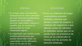 VENTAJAS
• Si se logra hacer una atención
temprana de los niños afectados
por este síndrome posiblemente
puedan ser estimulados y
alcanzar capacidades mayores a
aquellos que no tuvieron la
oportunidad de recibir
tratamiento alguno.
• Es importante que reciban ayuda
multidisciplinaria para que
puedan desarrollar todas sus
capacidades en las diferentes
áreas en las que se ven
DESVENTAJAS
• Al ser un síndrome de origen
cromosómico presenta
múltiples síntomas que
afectan a todos los órganos y
sistemas del organismo y que
además varían de individuo
en individuo siendo que no se
puede hacer un pronóstico de
cómo se va a desarrollar el
mismos con las acciones de
atención temprana.
 