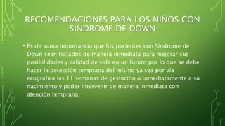 RECOMENDACIÓNES PARA LOS NIÑOS CON
SINDROME DE DOWN
• Es de suma importancia que los pacientes con Síndrome de
Down sean tratados de manera inmediata para mejorar sus
posibilidades y calidad de vida en un futuro por lo que se debe
hacer la detección temprana del mismo ya sea por vía
ecográfica las 11 semanas de gestación o inmediatamente a su
nacimiento y poder intervenir de manera inmediata con
atención temprana.
 