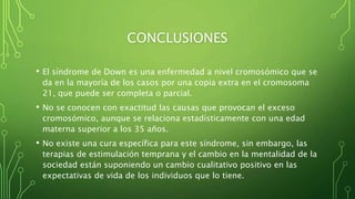 CONCLUSIONES
• El síndrome de Down es una enfermedad a nivel cromosómico que se
da en la mayoría de los casos por una copia extra en el cromosoma
21, que puede ser completa o parcial.
• No se conocen con exactitud las causas que provocan el exceso
cromosómico, aunque se relaciona estadísticamente con una edad
materna superior a los 35 años.
• No existe una cura específica para este síndrome, sin embargo, las
terapias de estimulación temprana y el cambio en la mentalidad de la
sociedad están suponiendo un cambio cualitativo positivo en las
expectativas de vida de los individuos que lo tiene.
 