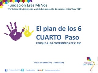 Fundación Eres Mi Voz
“Por la inclusión, integración y calidad de educación de nuestros niños TEA / TGD”




                                     El plan de los 6
                                     CUARTO Paso
                                     EDUQUE A LOS COMPAÑEROS DE CLASE




                                FICHAS INFORMATIVAS - FORMATIVAS


                    @FundEresMiVoz         funderesmivoz@gmail.com
 