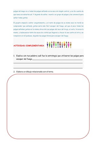 pulgas del mago vio a todas las pulgas saltando en su saco sin ningún control, y se dio cuenta de

que nunca se salvarían así. Y dejando de saltar, reunió a un grupo de pulgas y las convenció para

saltar todas juntas.


El grupito empezó a saltar conjuntamente, y el resto de pulgas de su mismo saco no tardó en

comprender que saltando juntas sería más fácil escapar del fuego, así que al poco todas las

pulgas saltaban juntas en la misma dirección Las pulgas del saco del brujo, al verlo, hicieron lo

mismo, y balancearon tanto los sacos de cristal que llegaron a chocar el uno contra el otro y se

rompieron en mil pedazos, dejando las pulgas libres para escapar del fuego.




ACTIVIDAD COMPLEMENTARIA




1. Explica con tus palabra cuál fue la estrategia que utilizaron las pulgas para
   escapar del fuego.__________________________________________
__________________________________________________________

__________________________________________________________

2. Elabora un dibujo relacionado con el tema.
 