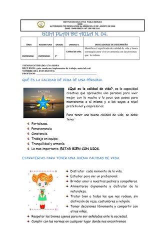 INSTITUCION EDUCATIVA PABLO NERUDA
                                                 SEDE: ____
                       AUTORIZADO POR RESOLUCION No 000496 DEL 22 DE AGOSTO DE 2006
                                     DANE: 154001008274 NIT. 800.189.314-1


                GUIA PLAN DE AULA N. 04.
   ÁREA       ASIGNATURA    GRADO       UNIDAD 4.                 INDICADORES DE DESEMPEÑO
                                                         Identifica el significado de calidad de vida y busca
                                      Calidad de vida.   estrategias para vivir en armonía con las personas
EMPRENDIM.   EMPRENDIM.     1°                           que lo rodean.


TIEMPO ESTIMADO: UNA HORA
RECURSOS: guía, cuaderno, implementos de trabajo, material real.
NOMBRE DEL ESTUDIANTE: ___________________________________
PROFESOR: ___________________________________________________

QUÉ ES LA CALIDAD DE VIDA DE UNA PERSONA.

                                       ¿Qué es la calidad de vida?, es la capacidad
                                      creativa que aprovecha una persona para vivir
                                      mejor con lo mucho o lo poco que posea para
                                      mantenerse a sí misma y a los suyos a nivel
                                      profesional y empresarial.

                                      Para tener una buena calidad de vida, se debe
                                      tener:
       Fortalezas.
       Perseverancia
       Constancia.
       Trabajo en equipo.
       Tranquilidad y armonía.
       Lo mas importante: ESTAR BIEN CON DIOS.


ESTRATEGIAS PARA TENER UNA BUENA CALIDAD DE VIDA.



                                          Disfrutar cada momento de la vida.
                                          Estudiar para ser un profesional.
                                          Brindar amor a nuestros padres y compañeros.
                                          Alimentarse dignamente y disfrutar de la
                                          naturaleza.
                                          Tratar bien a todos los que nos rodean, sin
                                          distinción de raza, costumbres o religión.
                                          Tomar decisiones libremente y compartir con
                                          otros niños.
       Respetar los bienes ajenos para no ser señalados ante la sociedad.
       Cumplir con las normas en cualquier lugar donde nos encontremos
 