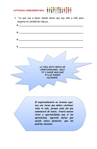 ACTIVIDAD COMPLEMENTARIA


1. “Lo que voy a hacer desde ahora que soy niño o niña para
   mejorar mi calidad de vida es…
    ______________________________________________


    ______________________________________________


    ______________________________________________


    ______________________________________________




                        LA VIDA ESTÁ HECHA DE
                        OPORTUNIDADES, SOLO
                         TÚ Y NADIE MÁS QUE
                            TÚ LAS PUEDES
                              ALCANZAR.




                   El emprendimiento no termina aquí,
                   esa una tarea que debes continuar
                   toda tu vida, porque cada día que
                   amanecerá de nuevo, traerá nuevos
                   retos y oportunidades que si las
                   aprovechas, lograrás metas que
                   quizás nunca pensaste, que las
                   podrías alcanzar.
 