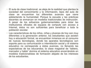 • El aula de clase tradicional, se aleja de la realidad que plantea la
sociedad del conocimiento y la información, lejos del aula de
clase se encuentran los diferentes avances que viene
adelantando la humanidad. Porque la escuela y las prácticas
docentes se enmarcan en modelos tradicionales de instrucción.
A pesar de los esfuerzos gubernamentales para dotar las
instituciones oficiales de equipos de computo con acceso a
Internet, éstos no son suficientes para beneficiar a toda la
población escolar.
• Las características de los niños, niñas y jóvenes de hoy son muy
diferentes a la generación anterior, los estudiantes que asisten
hoy a educación formal, se encuentran inmersos en el consumo
de nuevas tecnologías, donde los aparatos tecnológicos son
soporte para su comunicación e interrelación social y el sistema
educativo no corresponde a éstos avances, no llenando las
expectativas de los educandos; la clase magistral de “tablero,
marcador y habla” domina al sistema educativo encerrándolo en
modelos tradicionalistas de formación alejado de los intereses
de los estudiantes.
 