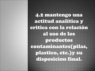 4.2 mantengo una
  actitud analítica y
critica con la relación
      al uso de los
       productos
contaminantes(pilas,
  plastico, etc.)y su
   disposicion final.
 