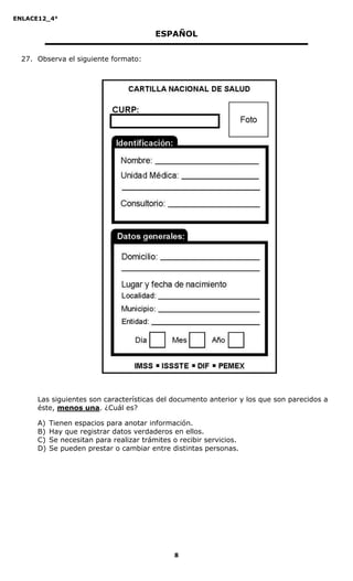 ENLACE12_4°

                                          ESPAÑOL


  27. Observa el siguiente formato:




      Las siguientes son características del documento anterior y los que son parecidos a
      éste, menos una. ¿Cuál es?

      A)   Tienen espacios para anotar información.
      B)   Hay que registrar datos verdaderos en ellos.
      C)   Se necesitan para realizar trámites o recibir servicios.
      D)   Se pueden prestar o cambiar entre distintas personas.




                                               8
 