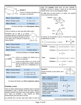 largo. Una pirámide puede tener una base cuadrada o
triangular. La base se conecta a través de un único punto,
llamado vértice, con las caras triangulares (lados).
Un cono tiene una base circular y un vértice. Una superficie
curva conecta la base al vértice.
El volumen de una pirámide o cono es 1/3 del área de su base
multiplicada por su altura.
Ejemplo 8:
Calcule el volumen, en pies cúbicos, de la
pirámide.
El volumen de la pirámide es de 60 pies3.
Ejemplo 5:
¿Cuál es el volumen del bloque que
se muestra a la izquierda?
El volumen del bloque es de 480 pulgadas cúbicas.
Ejemplo 6:
¿Cuál es el volumen un cubo cuyos lados miden 2 pies?
Recordemos que un cubo es un prisma
rectangular especial. La fórmula del volumen
sigue siendo el producto del largo por ancho
y por altura, pero la fórmula se escriba de
manera distinta.
El volumen del bloque es de 8 pies cúbicos.
Ejemplo 7:
¿Cuál es el volumen del cilindro que se
muestra a la izquierda?
La base de todo cilindro es un círculo. Para
calcular el volumen de un cilindro, calcule el
área del círculo (πr2
) y multiplíquela por la
altura (h).
El volumen del cilindro es de 502.4 centímetros cúbicos.
Pirámides y conos
Todos los sólidos tridimensionales estudiados hasta el momento
(rectangulares, cubos y cilindros) tienen dos bases idénticas.
Podemos considerar estas bases como el lado superior e inferior
de la figura. Las pirámides y conos también son sólidos
tridimensionales, pero sólo tienen una base.
Una pirámide tiene una base cuyos lados miden lo mismo de
Paso 1. Escoja la fórmula V = lwh
Paso 2. Sustituya valores V= 10 × 6 × 8
Paso 3. Resuelva V= 480 pulg3
Paso 1. Escoja la fórmula V=S3
Paso 2. Sustituya valores V=23
Paso 3. Resuelva V=8 pies cúbicos
Paso 1. Escoja la fórmula V = πr2 h
Paso 2. Sustituya valores V = 3.14 × 42 × 10
V = 3.14 × 16 × 10
Paso 3. Resuelva V = 502.4 cm cúbicos
Pirámide
Cono
Paso 1. Calcule el área de la
base (un cuadrado)
A = S2
A = 62
A = 36 pies2
Paso 2. Escoja la fórmula de
volumen. La fórmula original
pide que la altura se eleve al
cuadrado, pero, ya se calculó
el cuadrado en el paso
anterior, así que se escoge la
fórmula simple.
Paso 3. Resuelva V = 502.4 cm cúbicos
Page 17 of 27
 