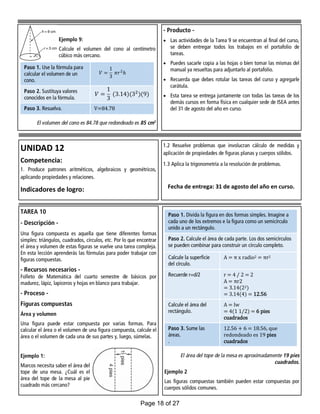 - Producto -
 Las actividades de la Tarea 9 se encuentran al final del curso,
se deben entregar todos los trabajos en el portafolio de
tareas.
 Puedes sacarle copia a las hojas o bien tomar las mismas del
manual ya resueltas para adjuntarlo al portafolio.
 Recuerda que debes rotular las tareas del curso y agregarle
carátula.
 Esta tarea se entrega juntamente con todas las tareas de los
demás cursos en forma física en cualquier sede de ISEA antes
del 31 de agosto del año en curso.
Ejemplo 9:
Calcule el volumen del cono al centímetro
cúbico más cercano.
El volumen del cono es 84.78 que redondeado es 85 cm3
Paso 1. Use la fórmula para
calcular el volumen de un
cono.
Paso 2. Sustituya valores
conocidos en la fórmula.
Paso 3. Resuelva. V=84.78
UNIDAD 12
Competencia:
1. Produce patrones aritméticos, algebraicos y geométricos,
aplicando propiedades y relaciones.
Indicadores de logro:
1.2 Resuelve problemas que involucran cálculo de medidas y
aplicación de propiedades de figuras planas y cuerpos sólidos.
1.3 Aplica la trigonometría a la resolución de problemas.
Fecha de entrega: 31 de agosto del año en curso.
TAREA 10
- Descripción -
Una figura compuesta es aquella que tiene diferentes formas
simples: triángulos, cuadrados, círculos, etc. Por lo que encontrar
el área y volumen de estas figuras se vuelve una tarea compleja.
En esta lección aprenderás las fórmulas para poder trabajar con
figuras compuestas.
- Recursos necesarios -
Folleto de Matemática del cuarto semestre de básicos por
madurez, lápiz, lapiceros y hojas en blanco para trabajar.
- Proceso -
Figuras compuestas
Área y volumen
Una figura puede estar compuesta por varias formas. Para
calcular el área o el volumen de una figura compuesta, calcule el
área o el volumen de cada una de sus partes y, luego, súmelas.
Ejemplo 1:
Marcos necesita saber el área del
tope de una mesa. ¿Cuál es el
área del tope de la mesa al pie
cuadrado más cercano?
El área del tope de la mesa es aproximadamente 19 pies
cuadrados.
Ejemplo 2
Las figuras compuestas también pueden estar compuestas por
cuerpos sólidos comunes.
Paso 1. Divida la figura en dos formas simples. Imagine a
cada uno de los extremos e la figura como un semicírculo
unido a un rectángulo.
Paso 2. Calcule el área de cada parte. Los dos semicírculos
se pueden combinar para construir un círculo completo.
Calcule la superficie
del círculo.
A = π x radio2 = πr2
Recuerde r=d/2 r = 4 / 2 = 2
A = πr2
= 3.14(22)
= 3.14(4) = 12.56
Calcule el área del
rectángulo.
A = lw
= 4(1 1/2) = 6 pies
cuadrados
Paso 3. Sume las
áreas.
.
12.56 + 6 = 18.56, que
redondeado es 19 pies
cuadrados
Page 18 of 27
 