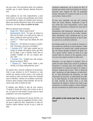 das esas cosas. Pero permítame darle cinco palabras
sencillas que le darán libertad, libertad financiera
real.
Estas palabras no son mías originalmente, y para
serle sincero, no suenan muy profundas, pero nunca
he encontrado en todos mis estudios otras cinco pa-
labras que puedan libertarnos mejor de la esclavitud
financiera. Son éstas: Dios es dueño de todo.
Mire con atención estos versículos.
 Éxodo 19:5: “Mía es toda la tierra.”
 Deuteronomio 10:14: “He aquí, de Jehová tu
Dios son los cielos, y los cielos de los cielos, la
tierra, y todas las cosas que hay en ella.”
 Job 41:11: “Todo lo que hay debajo del cielo
es mío.”
 Salmo 24:1: “De Jehová es la tierra y su pleni-
tud; / El mundo, y los que en él habitan.”
 1 Corintios 6:19: “¿No saben ustedes que su
cuerpo es templo del Espíritu Santo que Dios
les ha dado, y que el Espíritu Santo vive en
ustedes? Ustedes no son sus propios due-
ños” (VP).
 1 Corintios 7:23: “Ustedes han sido compra-
dos por un precio” (RVC).
 1 Timoteo 6:7: “Nada hemos traído a este
mundo, y sin duda nada podremos sacar.”
Sin nuestro Dios, seríamos cadáveres en bancarrota.
Todo lo que tenemos es de Él. Nacemos en este
mundo con nuestras manos vacías, y nos vamos de
este mundo no sólo con manos vacías sino vistiendo
ropa sin bolsillos. Cuando uno se detiene a pensarlo,
nuestras almas tampoco tienen bolsillos. No nos lle-
vamos nada. Dios es dueño de todo.
El teólogo Juan Wesley lo dijo de esta manera:
“Cuando el Dueño del cielo y de la tierra te dio el
ser, y te puso en este mundo, te puso aquí no como
propietario, sino como mayordomo.”4
Mayordomía es administrar los tesoros de Dios a la
manera de Dios, para los propósitos de Dios y siem-
pre para la gloria de Dios. Empezamos la vida con
nuestras manos abiertas de par en par y nada en
ellas.
Conforme maduramos, por la gracia de Dios, Él
permite que ciertas cosas sean puestas en nuestra
posesión, pero ninguna de ellas de propiedad
nuestra. Recuerde, Él es dueño de todo en el cielo
y en la tierra. Todo es de Él.
Así que, para agradarle, hay que vivir nuestras
vidas con manos abiertas. Aceptando lo que Él
nos confía sólo como mayordomos, nunca como
dueños. Sin atrevernos a empuñar las cosas que Él
nos confía.
Sosteniendo todo flojamente. Manteniendo sim-
plemente los tesoros que Él nos confía, invirtién-
dolos sabiamente nunca olvidando que en cual-
quier momento Él puede quitarnos lo que Él quie-
ra, pues ese es su derecho soberano.
Ese tiempo puede ser en la mitad de nuestras vi-
das cuando nos sentimos lo más prósperos. Puede
ser temprano en nuestra vida, cuando pensamos
que nos hemos ganado el derecho de ganar mu-
cho y gastar mucho. Puede ser tarde en la vida
cuando todos los ahorros se han gastado y tene-
mos poco que esperar excepto un nido vacío.
Volvemos a lo que dijimos al empezar: Dios es
dueño de todo. Usted nunca estará en problemas
financieros si recuerda esas cinco palabras. Ellas
revolucionarán su manera de pensar en cuanto a
finanzas. Quisiera que la frase, “Dios es dueño de
todo” apareciera en toda chequera, en todo bolsi-
llo, en toda declaración de impuestos, en toda
transacción de acciones, en toda tarjeta de crédi-
to, en toda hipoteca, en todo título de vehículo,
en todo contrato de bienes raíces y en toda
transacción de negocios. Quisiera que todo lo que
tuviéramos en nuestros hogares, tuviera estampa-
do este recordatorio en gordas letras de molde.
¿De quién so las cosas que hay en su
casa?
Page 5 of 5
 