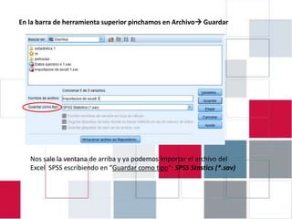EJERCICIO 4.1: INTRODUCIRGuardar
En la barra de herramienta superior pinchamos en Archivo DATOS EN

                               PASW 18




   Nos sale la ventana de arriba y ya podemos importar el archivo del
   Excel SPSS escribiendo en “Guardar como tipo”: SPSS Stastics (*.sav)
 