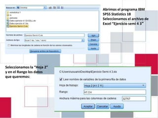 EJERCICIO 4.1: INTRODUCIR Statistics 18 IBM
                         Abrimos el programa EN
                         SPSS
                               DATOS
                PASW 18 Excel “Ejercicio semi 4 3″
                         Seleccionamos el archivo de




Seleccionamos la “Hoja 2”
y en el Rango los datos
que queremos:
 
