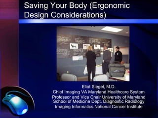 Saving Your Body (Ergonomic
Design Considerations)




                     Eliot Siegel, M.D.
       Chief Imaging VA Maryland Healthcare System
       Professor and Vice Chair University of Maryland
       School of Medicine Dept. Diagnostic Radiology
        Imaging Informatics National Cancer Institute
 
