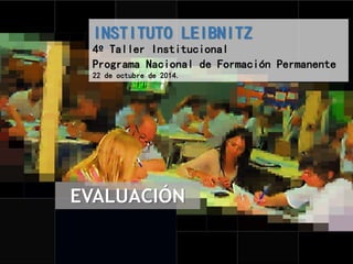 INSTITUTO LEIBNITZ 
4º Taller Institucional 
Programa Nacional de Formación Permanente 
22 de octubre de 2014. 
EVALUACIÓN 
 