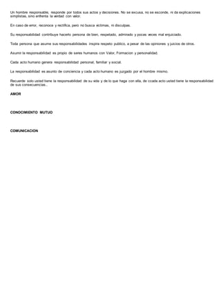 Un hombre responsable, responde por todos sus actos y decisiones. No se excusa, no se esconde, ni da explicaciones
simplistas, sino enfrenta la verdad con valor.
En caso de error, reconoce y rectifica, pero no busca victimas, ni disculpas.
Su responsabilidad contribuye hacerlo persona de bien, respetado, admirado y pocas veces mal enjuiciado.
Toda persona que asume sus responsabilidades inspira respeto publico, a pesar de las opiniones y juicios de otros.
Asumir la responsabilidad es propio de seres humanos con Valor, Formacion y personalidad.
Cada acto humano genera responsabilidad personal, familiar y social.
La responsabilidad es asunto de conciencia y cada acto humano es juzgado por el hombre mismo.
Recuerde solo usted tiene la responsabilidad de su vida y de lo que haga con ella, de ccada acto usted tiene la responsabilidad
de sus consecuencias..
AMOR
CONOCIMIENTO MUTUO
COMUNICACION
 
