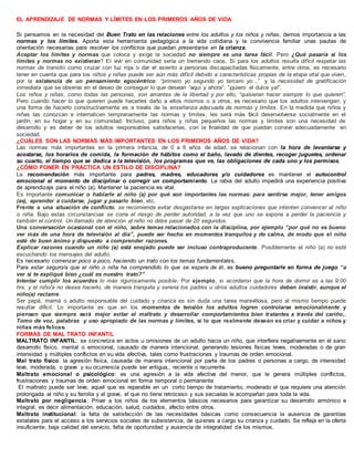 EL APRENDIZAJE DE NORMAS Y LÍMITES EN LOS PRIMEROS AÑOS DE VIDA
Si pensamos en la necesidad del Buen Trato en las relaciones entre los adultos y los niños y niñas, demos importancia a las
normas y los límites. Aporta esta herramienta pedagógica a la vida cotidiana y la convivencia familiar unas pautas de
orientación necesarias para resolver los conflictos que puedan presentarse en la crianza.
Aceptar los límites y normas que coloca y exige la sociedad no siempre es una tarea fácil. Pero ¿Qué pasaría si los
límites y normas no existieran? El vivir en comunidad sería un tremendo caos. Si para los adultos resulta difícil respetar las
normas de transito como cruzar con luz roja o dar el asiento a personas discapacitadas físicamente, entre otros; es necesario
tener en cuenta que para los niños y niñas puede ser aún más difícil debido a características propias de la etapa vital que viven,
por la existencia de un pensamiento egocéntrico: “primero yo segundo yo tercero yo…” y la necesidad de gratificación
inmediata que se observa en el deseo de conseguir lo que desean “aquí y ahora”: “¡quiero el dulce ya!”.
Los niños y niñas, como todas las personas, son amantes de la libertad y por ello, “quisieran hacer siempre lo que quieren”.
Pero cuando hacer lo que quieren puede hacerles daño a ellos mismos o a otros, es necesario que los adultos intervengan, y
una forma de hacerlo constructivamente es a través de la enseñanza adecuada de normas y límites. En la medida que niños y
niñas las conozcan e internalicen tempranamente las normas y limites, les será más fácil desenvolverse socialmente en el
jardín, en su hogar y en su comunidad. Incluso, para niños y niñas pequeños las normas y límites son una necesidad de
desarrollo y es deber de los adultos responsables satisfacerlas, con la finalidad de que puedan convivir adecuadamente en
sociedad.
¿CUÁLES SON LAS NORMAS MÁS IMPORTANTES EN LOS PRIMEROS AÑOS DE VIDA?
Las normas más importantes en la primera infancia, de 0 a 6 años de edad, se relacionan con la hora de levantarse y
acostarse, los horarios de comida, la formación de hábitos como el baño, lavado de dientes, recoger juguetes, ordenar
su cuarto, el tiempo que se dedica a la televisión, los programas que ve, las obligaciones de cada uno y los permisos.
¿CÓMO PONER EN PRÁCTICA UN ESTILO DE DISCIPLINA?
La recomendación más importante para padres, madres, educadores y/o cuidadores es mantener el autocontrol
emocional al momento de disciplinar o corregir un comportamiento. La rabia del adulto impedirá una experiencia positiva
de aprendizaje para el niño (a). Mantener la paciencia es vital.
Es importante comunicar o hablarle al niño (a) por qué son importantes las normas: para sentirse mejor, tener amigos
(as), aprender a cuidarse, jugar y pasarlo bien, etc.
Frente a una situación de conflicto, se recomienda evitar desgastarse en largas explicaciones que intenten convencer al niño
o niña. Bajo estas circunstancias se corre el riesgo de perder autoridad, a la vez que uno se expone a perder la paciencia y
también el control. Un llamado de atención al niño no debe pasar de 20 segundos.
Una conversación ocasional con el niño, sobre temas relacionados con la disciplina, por ejemplo “por qué no es bueno
ver más de una hora de televisión al día”, puede ser hecha en momentos tranquilos y de calma, de modo que el niño
esté de buen ánimo y dispuesto a comprender razones.
Explicar razones cuando un niño (a) está enojado puede ser incluso contraproducente. Posiblemente el niño (a) no esté
escuchando los mensajes del adulto.
Es necesario comenzar poco a poco, haciendo un trato con los temas fundamentales.
Para estar seguro/a que el niño o niña ha comprendido lo que se espera de él, es bueno preguntarle en forma de juego “a
ver si te expliqué bien ¿cuál es nuestro trato?”
Intentar cumplir los acuerdos lo más rigurosamente posible. Por ejemplo, si acordaron que la hora de dormir es a las 9:00
hrs, y el niño/a no desea hacerlo, de manera tranquila y serena los padres u otros adultos cuidadores deben insistir, aunque el
niño(a) reclame.
Ser papá, mamá o adulto responsable del cuidado y crianza es sin duda una tarea maravillosa, pero al mismo tiempo puede
resultar difícil. Lo importante es que en los momentos de tensión los adultos logren controlarse emocionalmente y
piensen que siempre será mejor evitar el maltrato y desarrollar comportamientos bien tratantes a través del cariño,.
Tomo de voz, palabras y uso apropiado de las normas y límites, si lo que realmente desean es criar y cuidar a niños y
niñas más felices.
FORMAS DE MAL TRATO INFANTIL
MALTRATO INFANTIL: se concretiza en actos u omisiones de un adulto hacia un niño, que interfiera negativamente en el sano
desarrollo físico, mental o emocional, causado de manera intencional, generando lesiones físicas leves, moderadas o de gran
intensidad y múltiples conflictos en su vida afectiva, tales como frustraciones y traumas de orden emocional.
Mal trato físico: la agresión física, causada de manera intencional por parte de los padres o personas a cargo, de intensidad
leve, moderada, o grave y su ocurrencia puede ser antigua,, reciente o recurrente.
Maltrato emocional o psicológico: es una agresión a la vida afectiva del menor, que le genera múltiples conflictos,
frustraciones y traumas de orden emocional en forma temporal o permanente.
El maltrato puede ser leve, aquel que es reparable en un corto tiempo de tratamiento, moderado el que requiere una atención
prolongada al niño y su familia y el grave, el que no tiene retroceso y sus secuelas le acompañan para toda la vida.
Maltrato por negligencia: Privar a los niños de los elementos básicos necesarios para garantizar su desarrollo armónico e
integral, es decir alimentación, educación, salud, cuidados, afecto entre otros.
Maltrato institucional: la falta de satisfacción de las necesidades básicas como consecuencia la ausencia de garantías
estatales para el acceso a los servicios sociales de subsistencia, de quienes a cargo su crianza y cuidado. Se refleja en la oferta
insuficiente, baja calidad del servicio, falta de oportunidad y ausencia de integralidad de los mismos.
 