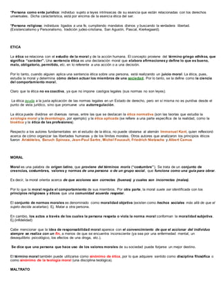 *Persona como ente jurídico: individuo sujeto a leyes intrínsecas de su esencia que están relacionadas con los derechos
universales. Dicha característica, está por encima de la esencia ética del ser.
*Persona religiosa: individuos ligados a una fe, cumpliendo mandatos divinos y buscando la verdadera libertad.
(Existencialismo y Personalismo, tradición judeo-cristiana, San Agustín, Pascal, Kierkegaard).
ETICA
La ética se relaciona con el estudio de la moral y de la acción humana. El concepto proviene del término griego ethikos, que
significa “carácter”. Una sentencia ética es una declaración moral que elabora afirmacionesy define lo que es bueno,
malo, obligatorio, permitido, etc. en lo referente a una acción o a una decisión.
Por lo tanto, cuando alguien aplica una sentencia ética sobre una persona, está realizando un juicio moral. La ética, pues,
estudia la moral y determina cómo deben actuar los miembros de una sociedad. Por lo tanto, se la define como la ciencia
del comportamiento moral.
Claro que la ética no es coactiva, ya que no impone castigos legales (sus normas no son leyes).
La ética ayuda a la justa aplicación de las normas legales en un Estado de derecho, pero en sí misma no es punitiva desde el
punto de vista jurídico, sino que promueve una autorregulación.
La ética puede dividirse en diversas ramas, entre las que se destacan la ética normativa (son las teorías que estudia la
axiología moral y la deontología, por ejemplo) y la ética aplicada (se refiere a una parte específica de la realidad, como la
bioética y la ética de las profesiones).
Respecto a los autores fundamentales en el estudio de la ética, no puede obviarse al alemán Immanuel Kant, quien reflexionó
acerca de cómo organizar las libertades humanas y de los límites morales. Otros autores que analizaron los principios éticos
fueron Aristóteles, Baruch Spinoza, Jean-Paul Sartre, Michel Foucault, Friedrich Nietzsche y Albert Camus
MORAL
Moral es una palabra de origen latino, que proviene del términos moris (“costumbre”). Se trata de un conjunto de
creencias, costumbres, valores y normas de una persona o de un grupo social, que funciona como una guía para obrar.
Es decir, la moral orienta acerca de que acciones son correctas (buenas) y cuales son incorrectas (malas).
Por lo que la moral regula el comportamiento de sus miembros. Por otra parte, la moral suele ser identificada con los
principios religiosos y éticos que una comunidad acuerda respetar.
El conjunto de normas morales es denominado como moralidad objetiva (existen como hechos sociales más allá de que el
sujeto decida acatarlas). Ej. Matar a otra persona.
En cambio, los actos a través de los cuales la persona respeta o viola la norma moral conforman la moralidad subjetiva.
Ej.(infidelidad)
Cabe mencionar que la idea de responsabilidad moral aparece con el convencimiento de que el accionar del individuo
siempre se realiza con un fin, a menos de que se encuentra inconsciente (ya sea por una enfermedad mental, un
desequilibrio psicológico, los efectos de una droga, etc.).
Se dice que una persona que hace uso de los valores morales de su sociedad puede forjarse un mejor destino.
El término moral también puede utilizarse como sinónimo de ética, por lo que adquiere sentido como disciplina filosófica o
como sinónimo de la teología moral (una disciplina teológica).
MALTRATO
 