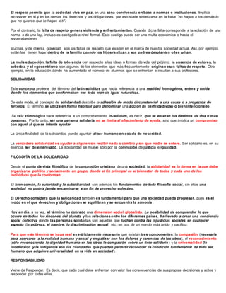 El respeto permite que la sociedad viva en paz, en una sana convivencia en base a normas e instituciones. Implica
reconocer en sí y en los demás los derechos y las obligaciones, por eso suele sintetizarse en la frase “no hagas a los demás lo
que no quieres que te hagan a ti”.
Por el contrario, la falta de respeto genera violencia y enfrentamientos. Cuando dicha falta corresponde a la violación de una
norma o de una ley, incluso es castigada a nivel formal. Este castigo puede ser una multa económica o hasta el
encarcelamiento.
Muchas, y de diversa gravedad, son las faltas de respeto que existen en el marco de nuestra sociedad actual. Así, por ejemplo,
están las tienen lugar dentro de la familia cuando los hijos realizan a sus padres desplantes o les gritan.
La mala educación, la falta de tolerancia con respecto a las ideas o formas de vida del prójimo, la ausencia de valores, la
soberbia y el egocentrismo son algunos de los elementos que más frecuentemente originan esas faltas de respeto. Otro
ejemplo, en la educación donde ha aumentado el número de alumnos que se enfrentan e insultan a sus profesores.
SOLIDARIDAD
Este concepto proviene del término del latín soliditas que hacía referencia a una realidad homogénea, entera y unida
donde los elementos que conformaban ese todo eran de igual naturaleza.
De este modo, el concepto de solidaridad describe la adhesión de modo circunstancial a una causa o a proyectos de
terceros. El término se utiliza en forma habitual para denominar una acción de perfil dadivoso o bien intencionado.
Su raíz etimológica hace referencia a un comportamiento in-solidum, es decir, que se enlazan los destinos de dos o más
personas. Por lo tanto, ser una persona solidaria no se limita al ofrecimiento de ayuda, sino que implica un compromiso
con aquel al que se intenta ayudar.
La única finalidad de la solidaridad puede apuntar al ser humano en estado de necesidad.
La verdadera solidaridad es ayudar a alguien sin recibir nada a cambio y sin que nadie se entere. Ser solidario es, en su
esencia, ser desinteresado. La solidaridad se mueve sólo por la convicción de justicia e igualdad.
FILOSOFÍA DE LA SOLIDARIDAD
Desde el punto de vista filosófico de la concepción cristiana de una sociedad, la solidaridad es la forma en la que debe
organizarse política y socialmente un grupo, donde el fin principal es el bienestar de todos y cada uno de los
individuos que lo conforman..
El bien común, la autoridad y la subsidiaridad son además los fundamentos de toda filosofía social, sin ellos una
sociedad no podría jamás encaminarse a un fin de provecho colectivo.
El Derecho considera que la solidaridad también es fundamental para que una sociedad pueda progresar, pues es el
modo en el que derechos y obligaciones se equilibran y se encuentra la armonía .
Hoy en día, a su vez, el término ha cobrado una dimensión social globalista. La posibilidad de comprender lo que
ocurre en todos los rincones del planeta y las relacionesentre los diferentes países, ha llevado a crear una conciencia
social colectiva donde las personas solidarias son aquellas que luchan contra las injusticias sociales en cualquier
aspecto (la pobreza, el hambre, la discriminación sexual, etc) en pos de un mundo más unido y pacífico.
Para que este término se haga real esestrictamente necesario que existan tres componentes: la compasión (necesaria
para acercarse a la realidad humana y social y empatizar con los dolores y carencias de los otros), el reconocimiento
(sólo reconociendo la dignidad humana en los otros la compasión cobra un tinte solidario) y la universalidad (la
indefensión y la indigencia son las cualidades que pueden permitir reconocer la condición fundamental de todo ser
humano que adquiere universalidad en la vida en sociedad).
RESPONSABILIDAD
Viene de Responder. Es decir, que cada cual debe enfrentar con valor las consecuencias de sus propias decisiones y actos y
responder por todas ellas.
 