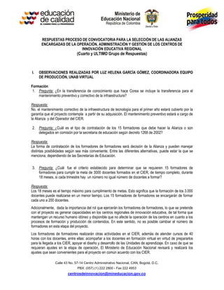 RESPUESTAS PROCESO DE CONVOCATORIA PARA LA SELECCIÓN DE LAS ALIANZAS
       ENCARGADAS DE LA OPERACIÓN, ADMINISTRACIÓN Y GESTIÓN DE LOS CENTROS DE
                          INNOVACIÓN EDUCATIVA REGIONAL
                              (Cuarto y ULTIMO Grupo de Respuestas)



I.   OBSERVACIONES REALIZADAS POR LUZ HELENA GARCÍA GÓMEZ, COORDINADORA EQUIPO
     DE PRODUCCIÓN, UNAB VIRTUAL

Formación
 1. Pregunta: ¿En la transferencia de conocimiento que hace Corea se incluye la transferencia para el
    mantenimiento preventivo y correctivo de la infraestructura?

Respuesta:
No, el mantenimiento correctivo de la infraestructura de tecnología para el primer año estará cubierto por la
garantía que el proyecto contempla a partir de su adquisición. El mantenimiento preventivo estará a cargo de
la Alianza y del Operador del CIER.

2. Pregunta: ¿Cuál es el tipo de contratación de los 15 formadores que debe hacer la Alianza o son
   delegados en comisión por la secretaria de educación según decreto 1268 de 2002?

Respuesta:
La forma de contratación de los formadores de formadores será decisión de la Alianza y pueden manejar
distintas posibilidades según sea más conveniente. Entre las diferentes alternativas, puede estar la que se
menciona, dependiendo de las Secretarías de Educación.


3. Pregunta: ¿Cuál fue el criterio establecido para determinar que se requieren 15 formadores de
   formadores para cumplir la meta de 3000 docentes formados en el CIER, de tiempo completo, durante
   18 meses, si cada trimestre hay un número no igual número de docentes a formar?

Respuesta:
Los 18 meses es el tiempo máximo para cumplimiento de metas. Esto significa que la formación de los 3.000
docentes puede realizarse en un menor tiempo. Los 15 formadores de formadores se encargarán de formar
cada uno a 200 docentes.
Adicionalmente, dada la importancia del rol que ejercerán los formadores de formadores, lo que se pretende
con el proyecto es generar capacidades en los centros regionales de innovación educativa, de tal forma que
mantengan un recurso humano idóneo y disponible que no afecte la operación de los centros en cuanto a los
procesos de formación y producción de contenidos. En este sentido, no es posible cambiar el número de
formadores en esta etapa del proyecto.
Los formadores de formadores realizarán otras actividades en el CIER, además de atender cursos de 40
horas con los docentes, entre ellas: acompañar a los docentes en formación virtual en virtud de prepararlos
para la llegada a los CIER, apoyar el diseño y desarrollo de las Unidades de aprendizaje. En caso de que se
requieran ajustes en la etapa de operación, El Ministerio de Educación Nacional revisará y realizará los
ajustes que sean convenientes para el proyecto en común acuerdo con los CIER.

                Calle 43 No. 57-14 Centro Administrativo Nacional, CAN, Bogotá, D.C.
                               PBX: (057) (1) 222 2800 - Fax 222 4953
                        centrosdeinnovacion@mineducacion.gov.co
 