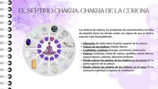 EL SÉPTIMO CHAKRA: CHAKRA DE LA CORONA
Ubicación: Se sitúa sobre la parte superior de la cabeza
Colores de las piedras: Violeta, blanco
Cualidades curativas: Energía, conciencia, iluminación
Piedras: Amatista, cristal de cuarzo, apofilita, calcita blanca,
topacio blanco, selenita, diamante herkimer
Dónde colocar las piedras de los chakras en el cuerpo: En la
parte superior de la cabeza
Dónde colocar las piedras de los chakras en la casa: En tu
santuario espiritual o espacio de meditación
Los dolores de cabeza, los problemas de concentración y la falta
de empatía hacia los demás suelen ser signos de que el chakra
superior está desequilibrado.
 
