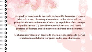 Las piedras curativas de los chakras, también llamadas cristales
de chakra, son piedras que conectan con los siete chakras
primarios del cuerpo humano. Chakra es la palabra sánscrita que
significa "rueda", y describe cada chakra como una rueda
giratoria de energía que se mueve en sincronía con las demás.
El chakra representa un centro de energía responsable de ciertas
emociones, cualidades y órganos en los seres humanos.
 