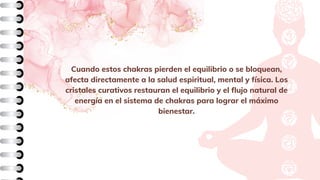 Cuando estos chakras pierden el equilibrio o se bloquean,
afecta directamente a la salud espiritual, mental y física. Los
cristales curativos restauran el equilibrio y el flujo natural de
energía en el sistema de chakras para lograr el máximo
bienestar.
 