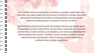 Los cristales tienen propiedades curativas y energías espirituales que
conectan con cada chakra de forma única. Contienen energía vibratoria
que puede transferirse al chakra correspondiente y proporcionar
poderes curativos para el cuerpo, la mente y el alma.
Las piedras preciosas para sanar los chakras tienen una amplia gama
de beneficios para la salud física, incluyendo la reducción de la presión
arterial alta, el dolor crónico, la ansiedad y una menor probabilidad de
enfermedades del corazón. También curan nuestras heridas internas,
sanan traumas emocionales, liberan pensamientos negativos y
combaten las energías negativas.
 