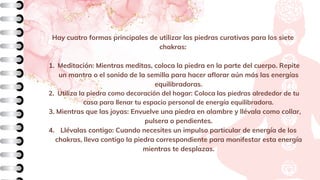 Meditación: Mientras meditas, coloca la piedra en la parte del cuerpo. Repite
un mantra o el sonido de la semilla para hacer aflorar aún más las energías
equilibradoras.
Utiliza la piedra como decoración del hogar: Coloca las piedras alrededor de tu
casa para llenar tu espacio personal de energía equilibradora.
Mientras que las joyas: Envuelve una piedra en alambre y llévala como collar,
pulsera o pendientes.
Llévalas contigo: Cuando necesites un impulso particular de energía de los
chakras, lleva contigo la piedra correspondiente para manifestar esta energía
mientras te desplazas.
Hay cuatro formas principales de utilizar las piedras curativas para los siete
chakras:
1.
2.
3.
4.
 