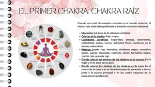 EL PRIMER CHAKRA: CHAKRA RAÍZ
Ubicación: La base de la columna vertebral
Colores de la piedra: Rojo, negro
Cualidades curativas: Seguridad, arraigo, autoestima,
estabilidad, dudas, fuerza, actividad física, confianza en sí
mismo, autoestima
Piedras: Jasper rojo, hematita, obsidiana negra, turmalina
negra, cuarzo ahumado, espinela, circón, turmalina negra,
zincita roja, granate rojo
Dónde colocar las piedras de los chakras en el cuerpo: En la
ingle o en la zona de los pies
Dónde colocar las piedras de los chakras en la casa: En el
centro de la casa o en el dormitorio para la conexión a tierra;
junto a la puerta principal o en las cuatro esquinas de la
casa para la protección.
Cuando uno está demasiado centrado en el mundo material, el
chakra raíz suele desequilibrarse y necesita atención adicional.
 