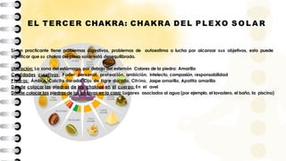 EL TERCER CHAKRA: CHAKRA DEL P L E XO S O L A R
Si un practicante tiene problemas digestivos, problemas de autoestima o lucha por alcanzar sus objetivos, esto puede
significar que su chakra del plexo solar está desequilibrado.
Ubicación: La zona del estómago, por debajo del esternón Colores de la piedra: Amarillo
Cualidades curativas: Poder personal, protección, ambición, intelecto, compasión, responsabilidad
Piedras: Ámbar, Calcita dorada, Ojo de tigre dorado, Citrino, Jaspe amarillo, Apatita amarilla
Dónde colocar las piedras de los chakras en el cuerpo: En el avel
Dónde colocar las piedras de los chakras en la casa: Lugares asociados al agua (por ejemplo, el lavadero, el baño, la piscina)
 