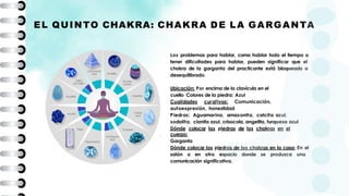Los problemas para hablar, como hablar todo el tiempo o
tener dificultades para hablar, pueden significar que el
chakra de la garganta del practicante está bloqueado o
desequilibrado.
Ubicación: Por encima de la clavícula en el
cuello Colores de la piedra: Azul
Cualidades curativas: Comunicación,
autoexpresión, honestidad
Piedras: Aguamarina, amazonita, calcita azul,
sodalita, cianita azul, crisocola, angelita, turquesa azul
Dónde colocar las piedras de los chakras en el
cuerpo:
Garganta
Dónde colocar las piedras de los chakras en la casa: En el
salón o en otro espacio donde se produzca una
comunicación significativa.
EL QUINTO CHAKRA: CHAKRA DE LA GARGANTA
 