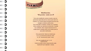 C L A E 1
¿Cómo conec ar con tus Chakras?
S
t
Meditación.
“El poder está en ti”
Para esta meditación usamos mudras, que son
posiciones especiales de las manos para abrir los
chakras. Los mudras tienen el poder de enviar mas
energía a chakras particulares.
Para intensificar el efecto, sonidos son cantados.
Estos sonidos son de letras en sánscrito. Cuando
son cantados, ellos causan resonancia en tu
cuerpo que tu puedes sentir en el chakra para el
que están destinados.
Para pronunciar, tienen en mente que:
La "A" se pronuncia como en "aah",
La "M" se pronuncia como "mng".
Haz una meditación por 7 a 10
respiraciones.
Canta el sonido varias veces durante cada
respiración (por ejemplo 3 veces).
 