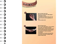 C L A E 1
¿Cómo conec
S
tar con tus Chakras?
Abre el Chakra de la Raíz
Deja que las puntas de tu dedo pulgar y
dedo índice se toque.
Concéntrate en el Chakra de la raíz, que
está en el punto entre los genitales y el
ano.
Canta el sonido LAM
Abre el Chakra Sacro
Pon tus manos ente regazo, con las palmas
para arriba, una sobre la otra Mano
izquierda abajo, su palma tocando la parte
trasera de los dedos de la mano derecha.
Las puntas de los dedos tocandose
suavemente.
Concentrate en el Chakra sacral que esta
en el hueso sacral (en la espalda baja).
Canta el sonido VAM
 