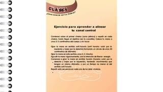 C L A E 1
¿Cómo conec
S
tar con tus Chakras?
Ejercicio para aprender a alinear
tu canal central
Comienza sobre el primer chakra (zona pélvica) y repetir en cada
chakra, hasta llegar al séptimo (en la coronilla). Coloca tu mano a
unos 2-3 centímetros del cuerpo y sin tocar:
Girar la mano en sentido anti-horario (anti horario: subir por la
izquierda y bajar por la derecha) formando un circulo de unos 20
centímetros de diámetro
Girar la mano en este sentido unos 2-3 minutos
Sacudir la mano vigorosamente, con la intención de liberar energía
Comenzar a girar la mano en sentido horario (horario: subir por la
derecha y bajar por la izquierda), haciendo movimientos que
tengan un mismo diámetro, y por un tiempo no menor al del
sentido anti horario
Repetir esta secuencia en cada uno de los siete chakras.
 