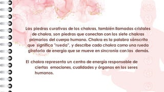 Las piedras curativas de los chakras, también llamadas cristales
de chakra, son piedras que conectan con los siete chakras
primarios del cuerpo humano. Chakra es la palabra sánscrita
que significa "rueda", y describe cada chakra como una rueda
giratoria de energía que se mueve en sincronía con las demás.
El chakra representa un centro de energía responsable de
ciertas emociones, cualidades y órganos en los seres
humanos.
 