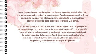 Los cristales tienen propiedades curativas y energías espirituales que
conectan con cada chakra de forma única. Contienen energía vibratoria
que puede transferirse al chakra correspondiente y proporcionar
poderes curativos para el cuerpo, la mente y el alma.
Las piedras preciosas para sanar los chakras tienen una amplia gama
de beneficios para la salud física, incluyendo la reducción de la presión
arterial alta, el dolor crónico, la ansiedad y una menor probabilidad
de enfermedades del corazón. También curan nuestras heridas
internas, sanan traumas emocionales, liberan pensamientos
negativos y combaten las energías negativas.
 