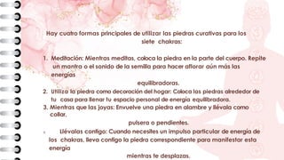Hay cuatro formas principales de utilizar las piedras curativas para los
siete chakras:
1. Meditación: Mientras meditas, coloca la piedra en la parte del cuerpo. Repite
un mantra o el sonido de la semilla para hacer aflorar aún más las
energías
equilibradoras.
2. Utiliza la piedra como decoración del hogar: Coloca las piedras alrededor de
tu casa para llenar tu espacio personal de energía equilibradora.
3. Mientras que las joyas: Envuelve una piedra en alambre y llévala como
collar,
pulsera o pendientes.
4. Llévalas contigo: Cuando necesites un impulso particular de energía de
los chakras, lleva contigo la piedra correspondiente para manifestar esta
energía
mientras te desplazas.
 