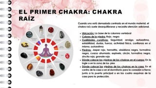EL PRIMER CHAKRA: CHAKRA
RAÍZ
Cuando uno está demasiado centrado en el mundo material, el
chakra raíz suele desequilibrarse y necesita atención adicional.
Ubicación: La base de la columna vertebral
Colores de la piedra: Rojo, negro
Cualidades curativas: Seguridad, arraigo, autoestima,
estabilidad, dudas, fuerza, actividad física, confianza en sí
mismo, autoestima
Piedras: Jasper rojo, hematita, obsidiana negra, turmalina
negra, cuarzo ahumado, espinela, circón, turmalina negra,
zincita roja, granate rojo
Dónde colocar las piedras de los chakras en el cuerpo: En la
ingle o en la zona de los pies
Dónde colocar las piedras de los chakras en la casa: En el
centro de la casa o en el dormitorio para la conexión a tierra;
junto a la puerta principal o en las cuatro esquinas de la
casa para la protección.
 